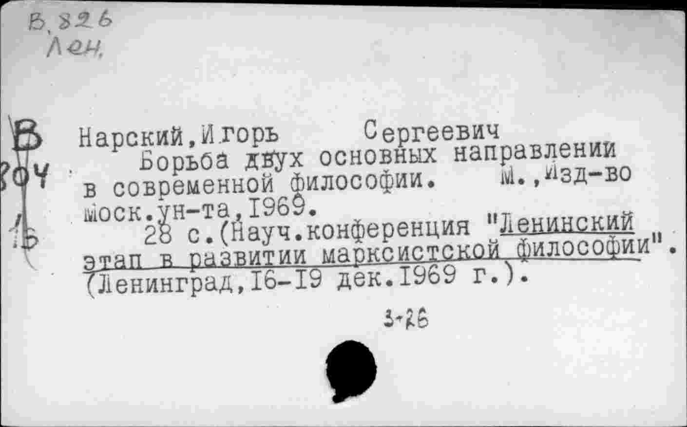 ﻿Нарский, Игорь	Сергеевич
Борьба двух основных направлении в современной философии. М.,Изд-во моек.ун-та,1969.
28 с.(Науч.конференция "Ленинский этап в развитии марксистской философии